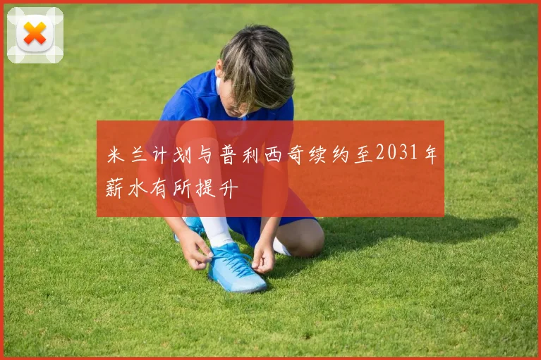 米兰计划与普利西奇续约至2031年薪水有所提升