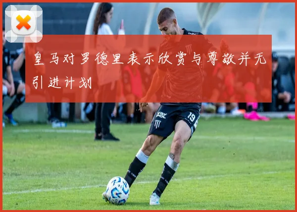 皇马对罗德里表示欣赏与尊敬并无引进计划