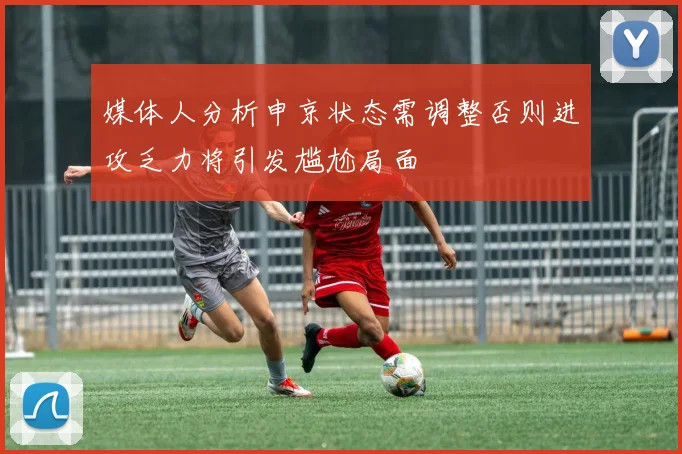 媒体人分析申京状态需调整否则进攻乏力将引发尴尬局面